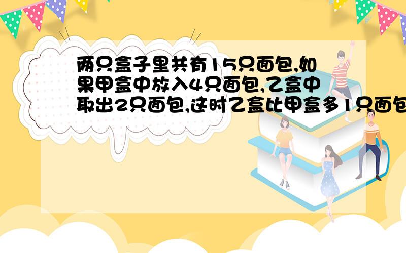 两只盒子里共有15只面包,如果甲盒中放入4只面包,乙盒中取出2只面包,这时乙盒比甲盒多1只面包,问：甲乙