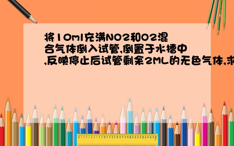 将10ml充满NO2和O2混合气体倒入试管,倒置于水槽中,反映停止后试管剩余2ML的无色气体,求混合气体中NO2和O2各