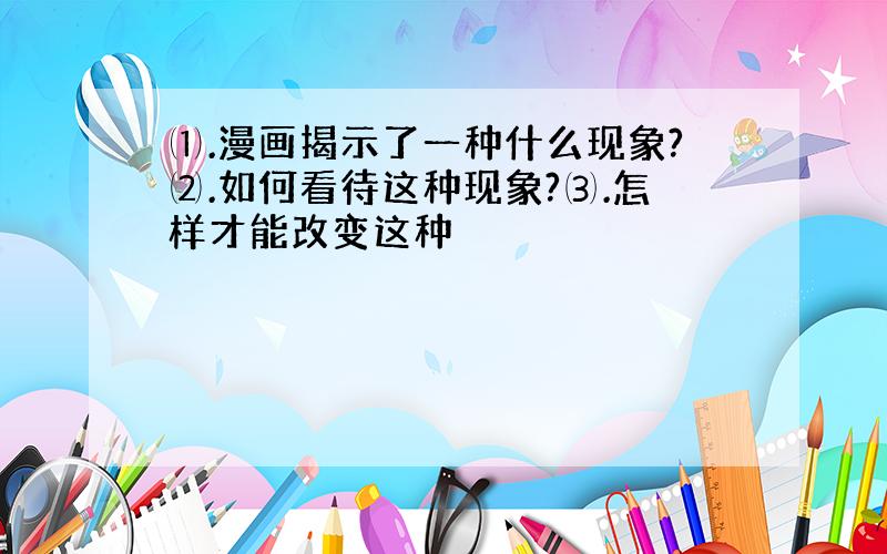 ⑴.漫画揭示了一种什么现象?⑵.如何看待这种现象?⑶.怎样才能改变这种