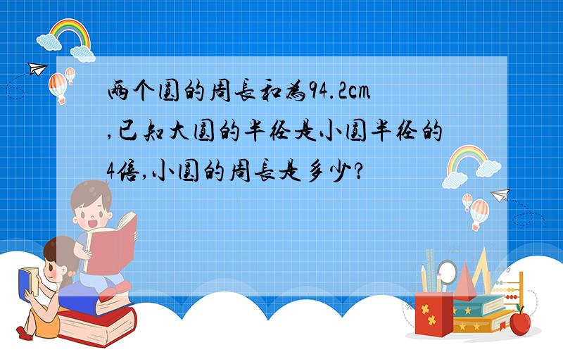 两个圆的周长和为94.2cm,已知大圆的半径是小圆半径的4倍,小圆的周长是多少?