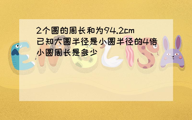 2个圆的周长和为94.2cm已知大圆半径是小圆半径的4倍小圆周长是多少