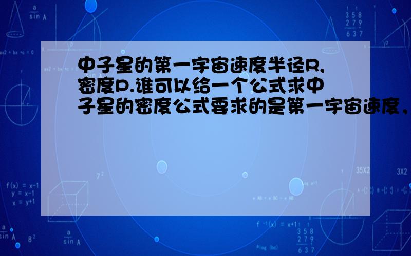 中子星的第一宇宙速度半径R,密度P.谁可以给一个公式求中子星的密度公式要求的是第一宇宙速度，打错了