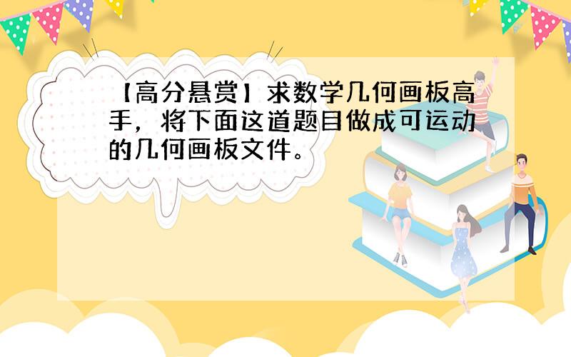 【高分悬赏】求数学几何画板高手，将下面这道题目做成可运动的几何画板文件。