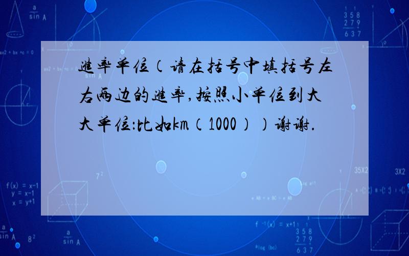 进率单位（请在括号中填括号左右两边的进率,按照小单位到大大单位：比如km（1000））谢谢.