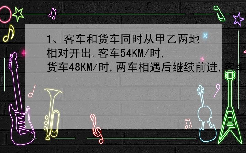 1、客车和货车同时从甲乙两地相对开出,客车54KM/时,货车48KM/时,两车相遇后继续前进,客车到达乙地后立即返回,货