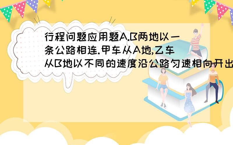 行程问题应用题A.B两地以一条公路相连.甲车从A地,乙车从B地以不同的速度沿公路匀速相向开出.两车相遇后