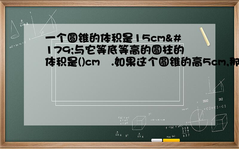 一个圆锥的体积是15cm³与它等底等高的圆柱的体积是()cm³.如果这个圆锥的高5cm,那么圆柱的底