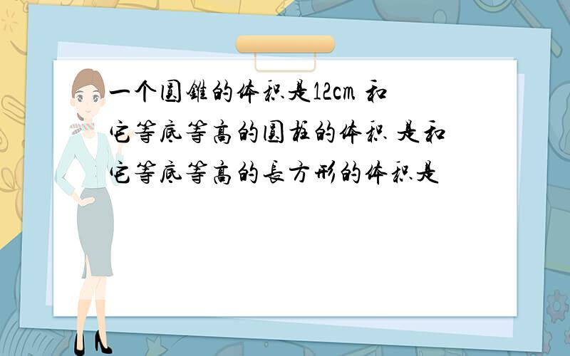 一个圆锥的体积是12cm 和它等底等高的圆柱的体积 是和它等底等高的长方形的体积是