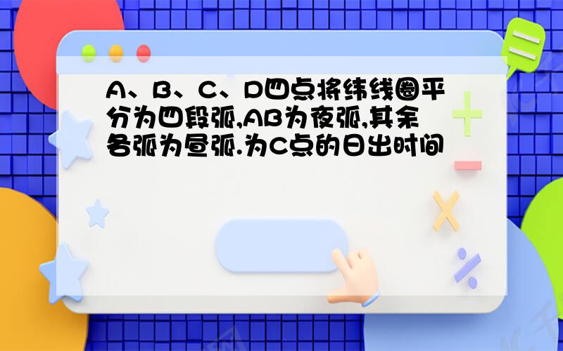 A、B、C、D四点将纬线圈平分为四段弧,AB为夜弧,其余各弧为昼弧.为C点的日出时间