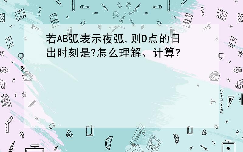 若AB弧表示夜弧,则D点的日出时刻是?怎么理解、计算?