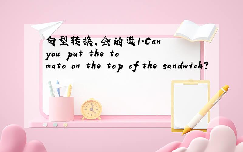 句型转换,会的进1.Can you put the tomato on the top of the sandwich?