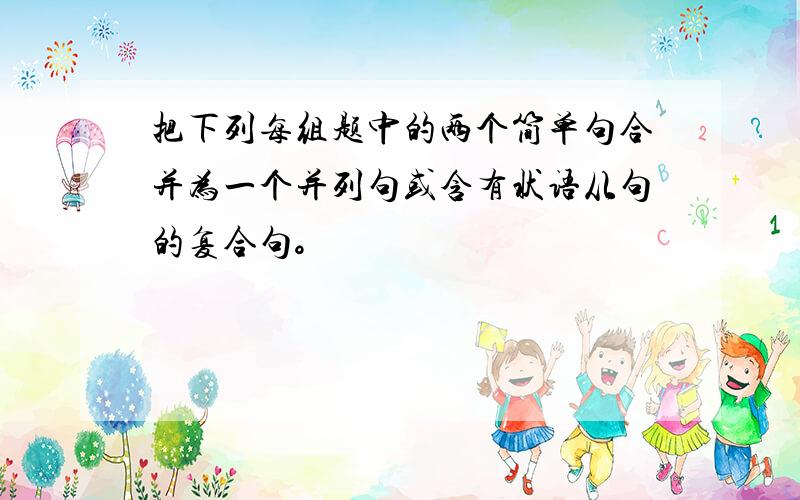 把下列每组题中的两个简单句合并为一个并列句或含有状语从句的复合句。