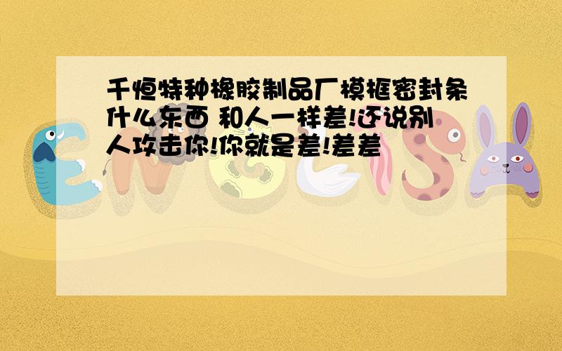 千恒特种橡胶制品厂模框密封条什么东西 和人一样差!还说别人攻击你!你就是差!差差