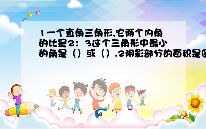 1一个直角三角形,它两个内角的比是2：3这个三角形中最小的角是（）或（）.2阴影部分的面积是圆面积的