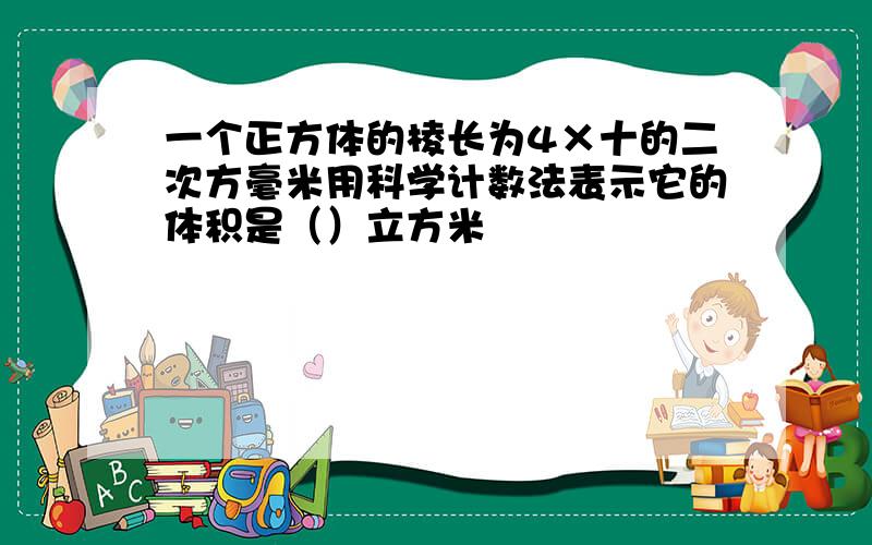 一个正方体的棱长为4×十的二次方毫米用科学计数法表示它的体积是（）立方米