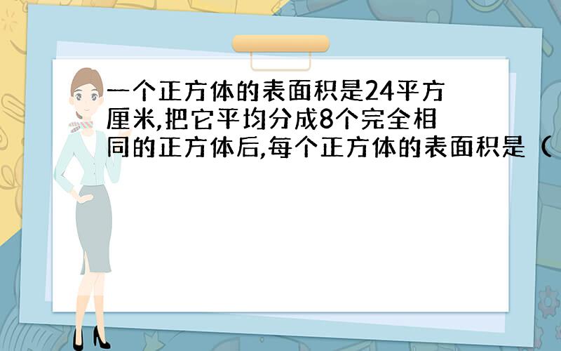 一个正方体的表面积是24平方厘米,把它平均分成8个完全相同的正方体后,每个正方体的表面积是（ ）平方厘米