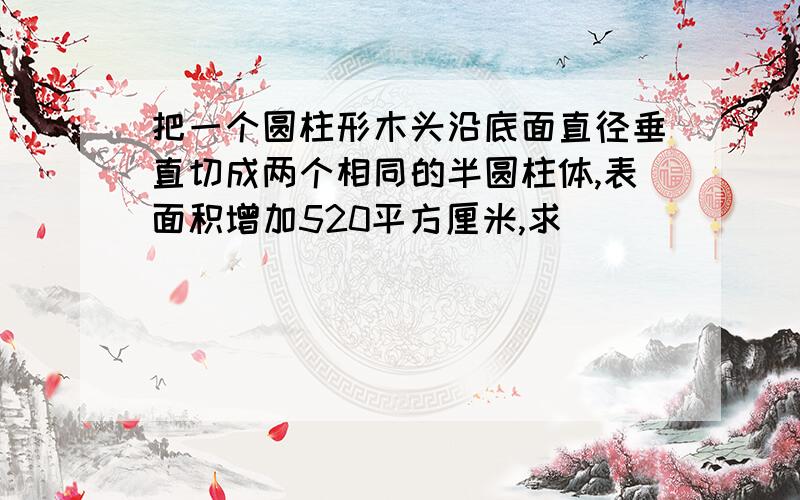 把一个圆柱形木头沿底面直径垂直切成两个相同的半圆柱体,表面积增加520平方厘米,求