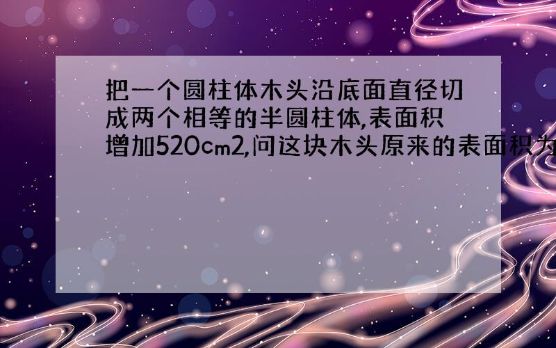 把一个圆柱体木头沿底面直径切成两个相等的半圆柱体,表面积增加520cm2,问这块木头原来的表面积为多少?