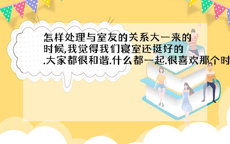 怎样处理与室友的关系大一来的时候,我觉得我们寝室还挺好的.大家都很和谐.什么都一起.很喜欢那个时候的感觉.可是不知道为什