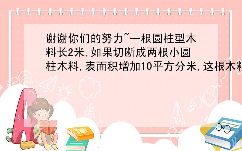 谢谢你们的努力~一根圆柱型木料长2米,如果切断成两根小圆柱木料,表面积增加10平方分米,这根木料原来的体积是多少立方分米