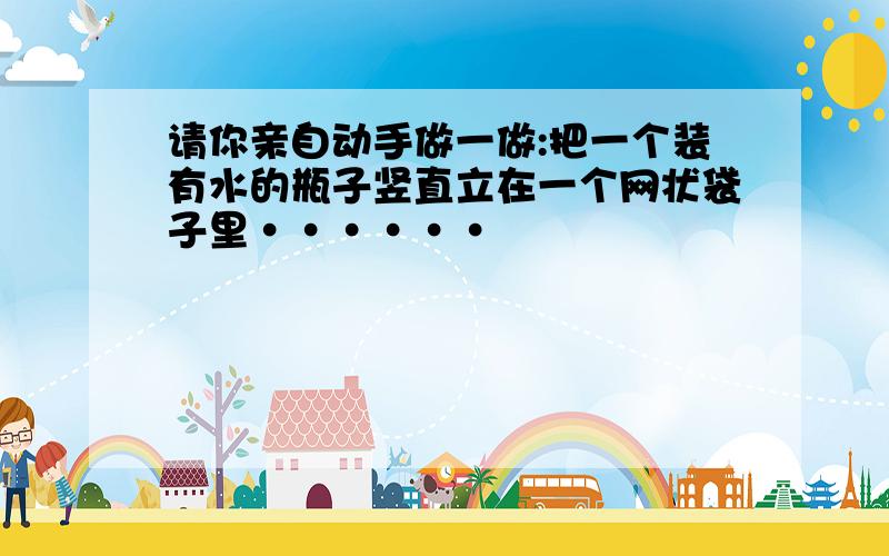 请你亲自动手做一做:把一个装有水的瓶子竖直立在一个网状袋子里······