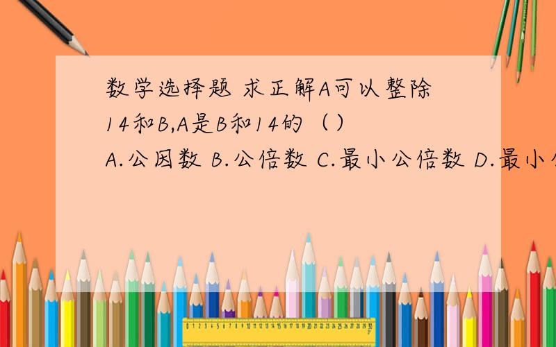 数学选择题 求正解A可以整除14和B,A是B和14的（）A.公因数 B.公倍数 C.最小公倍数 D.最小公因数老师说选A