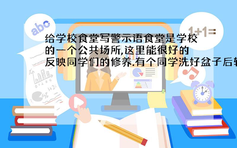 给学校食堂写警示语食堂是学校的一个公共场所,这里能很好的反映同学们的修养.有个同学洗好盆子后转身走了,任水龙头哗哗淌水.