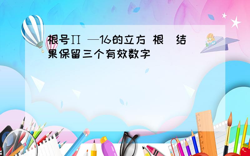 根号∏ —16的立方 根（结果保留三个有效数字）