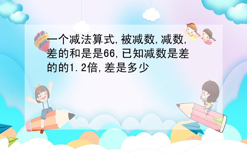 一个减法算式,被减数,减数,差的和是是66,已知减数是差的的1.2倍,差是多少