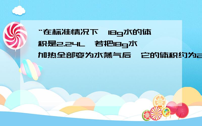 “在标准情况下,18g水的体积是2.24L,若把18g水加热全部变为水蒸气后,它的体积约为22.4L.”