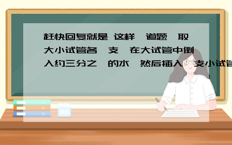 赶快回复就是 这样一道题,取大小试管各一支,在大试管中倒入约三分之一的水,然后插入一支小试管,再将两支试管管口向下倒置.