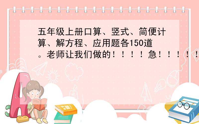 五年级上册口算、竖式、简便计算、解方程、应用题各150道。老师让我们做的！！！！急！！！！！！！！