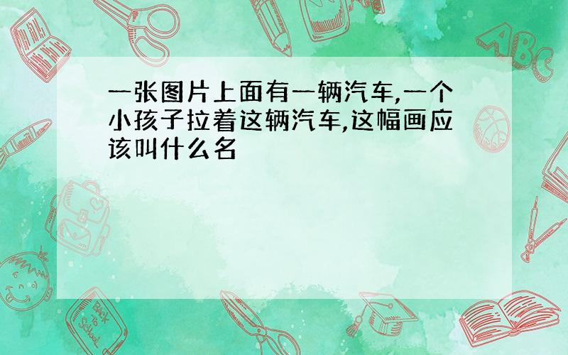 一张图片上面有一辆汽车,一个小孩子拉着这辆汽车,这幅画应该叫什么名