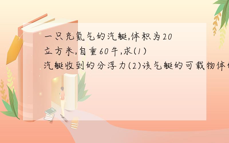 一只充氦气的汽艇,体积为20立方米,自重60牛,求(1)汽艇收到的分浮力(2)该气艇的可载物体的最大重力(空气密