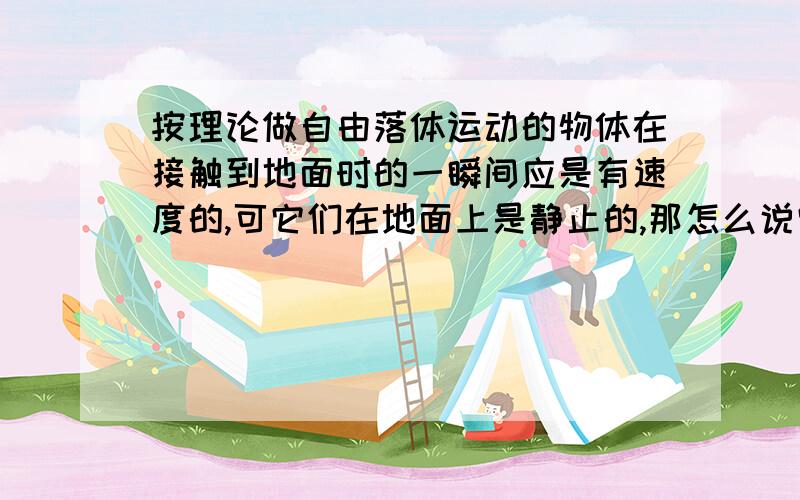 按理论做自由落体运动的物体在接触到地面时的一瞬间应是有速度的,可它们在地面上是静止的,那怎么说它们有