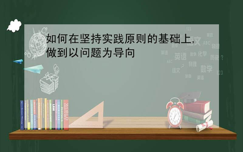 如何在坚持实践原则的基础上,做到以问题为导向