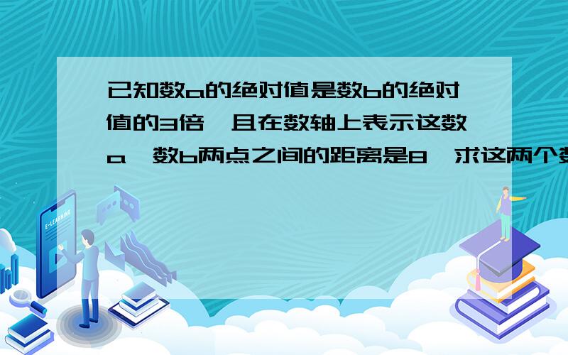 已知数a的绝对值是数b的绝对值的3倍,且在数轴上表示这数a,数b两点之间的距离是8,求这两个数a和数b（请说出方法并解答