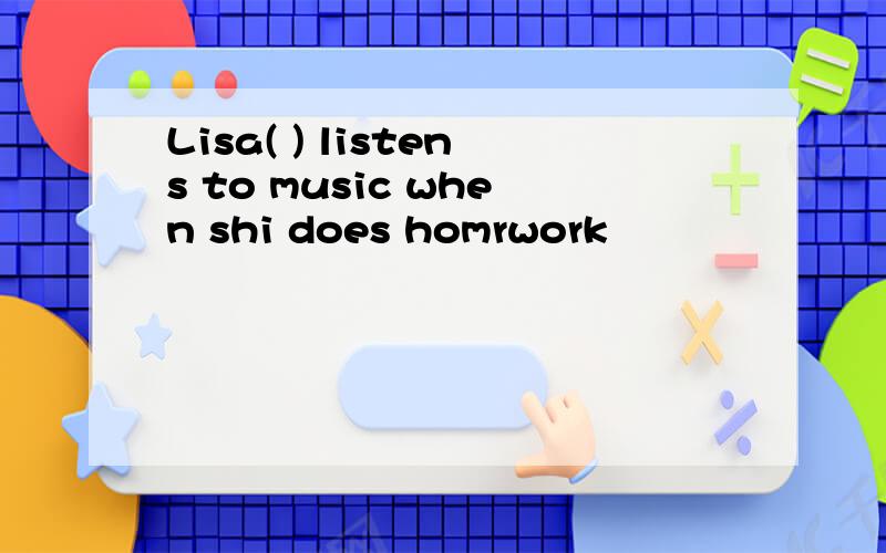 Lisa( ) listens to music when shi does homrwork