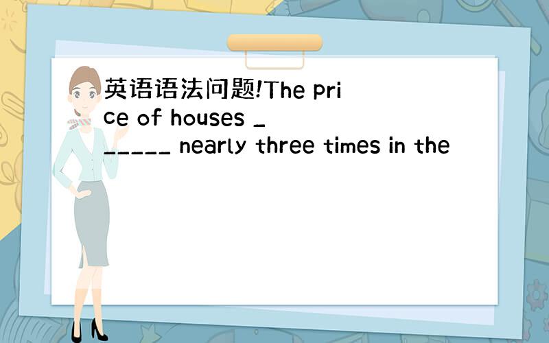 英语语法问题!The price of houses ______ nearly three times in the