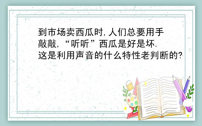 到市场卖西瓜时,人们总要用手敲敲,“听听”西瓜是好是坏.这是利用声音的什么特性老判断的?