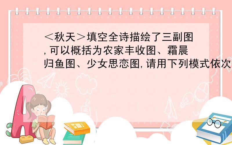 ＜秋天＞填空全诗描绘了三副图,可以概括为农家丰收图、霜晨归鱼图、少女思恋图,请用下列模式依次概括诗歌的内容：田园之秋、什