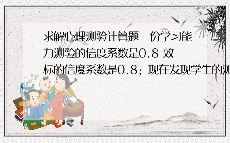 求解心理测验计算题一份学习能力测验的信度系数是0.8 效标的信度系数是0.8；现在发现学生的测验分数与效标分数的相关系数