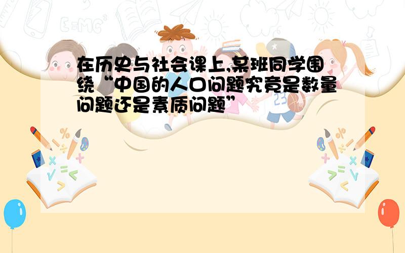 在历史与社会课上,某班同学围绕“中国的人口问题究竟是数量问题还是素质问题”