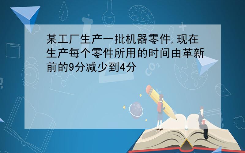 某工厂生产一批机器零件,现在生产每个零件所用的时间由革新前的9分减少到4分