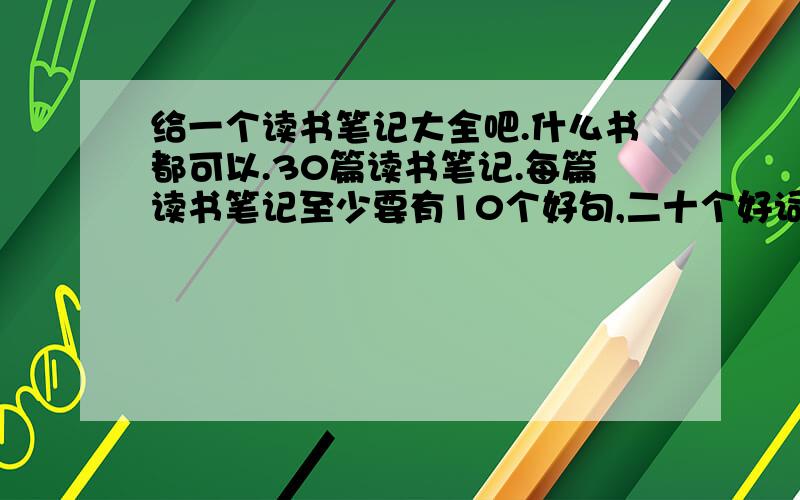 给一个读书笔记大全吧.什么书都可以.30篇读书笔记.每篇读书笔记至少要有10个好句,二十个好词...