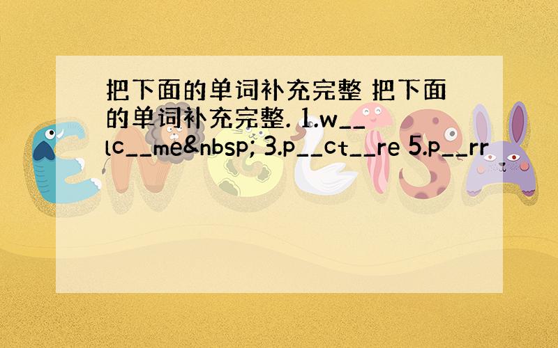 把下面的单词补充完整 把下面的单词补充完整. 1.w__lc__me  3.p__ct__re 5.p__rr