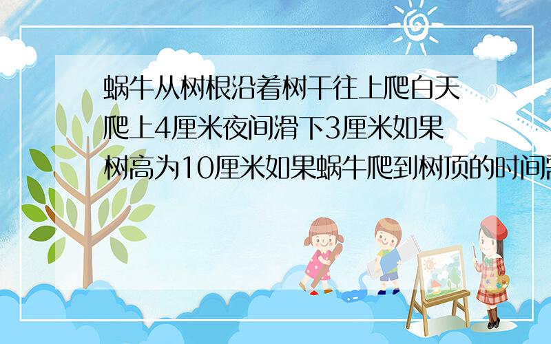 蜗牛从树根沿着树干往上爬白天爬上4厘米夜间滑下3厘米如果树高为10厘米如果蜗牛爬到树顶的时间需要（）%Dª.7