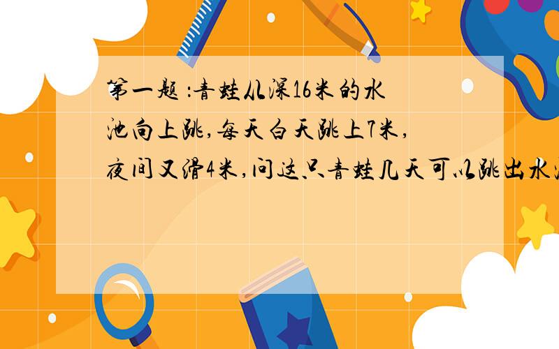 第一题 ：青蛙从深16米的水池向上跳,每天白天跳上7米,夜间又滑4米,问这只青蛙几天可以跳出水池?