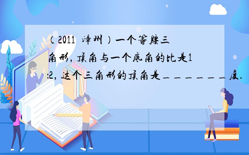 （2011•漳州）一个等腰三角形，顶角与一个底角的比是1：2，这个三角形的顶角是______度．