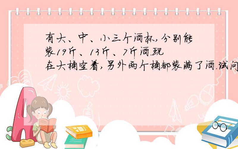 有大、中、小三个酒杯,分别能装19斤、13斤、7斤酒.现在大桶空着,另外两个桶都装满了酒.试问：用这三个桶倒几次可以把全